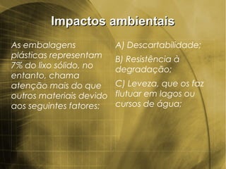 Impactos ambientaisImpactos ambientais
As embalagens
plásticas representam
7% do lixo sólido, no
entanto, chama
atenção mais do que
outros materiais devido
aos seguintes fatores:
A) Descartabilidade;
B) Resistência à
degradação;
C) Leveza, que os faz
flutuar em lagos ou
cursos de água;
 