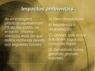 Impactos ambientaisImpactos ambientais
As embalagens
plásticas representam
7% do lixo sólido, no
entanto, chama
atenção mais do que
outros materiais devido
aos seguintes fatores:
A) Descartabilidade;
B) Resistência à
degradação;
C) Leveza, que os faz
flutuar em lagos ou
cursos de água;
D) Densidade baixa,
gerando grandes
volumes.
 