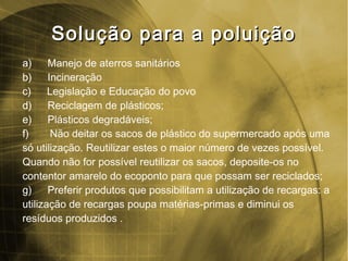 Solução para a poluiçãoSolução para a poluição
a) Manejo de aterros sanitários
b) Incineração
c) Legislação e Educação do povo
d) Reciclagem de plásticos;
e) Plásticos degradáveis;
f) Não deitar os sacos de plástico do supermercado após uma
só utilização. Reutilizar estes o maior número de vezes possível.
Quando não for possível reutilizar os sacos, deposite-os no
contentor amarelo do ecoponto para que possam ser reciclados;
g) Preferir produtos que possibilitam a utilização de recargas: a
utilização de recargas poupa matérias-primas e diminui os
resíduos produzidos .
 
