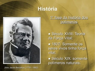 HistóriaHistória
1° fase da história dos1° fase da história dos
polímerospolímeros
●● Século XVIII: TeoriaSéculo XVIII: Teoria
da Força Vital;da Força Vital;
●● 1807:1807: Somente osSomente os
seres vivos tinha forçaseres vivos tinha força
vital;vital;
●● Século XIX: somenteSéculo XIX: somente
polímeros naturais;polímeros naturais;
Jöns Jacob Berzelius (1779 - 1882)Jöns Jacob Berzelius (1779 - 1882)
 