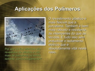 Aplicações dos PolímerosAplicações dos Polímeros
Por que os fios elétricos sãoPor que os fios elétricos são
revestidos de plástico e nãorevestidos de plástico e não
mais de porcelana ou tecidomais de porcelana ou tecido
isolante, como antigamenteisolante, como antigamente??
O revestimento plástico éO revestimento plástico é
mais flexível que amais flexível que a
porcelana. Também é bemporcelana. Também é bem
mais robusto e resistentemais robusto e resistente
às intempéries do que osàs intempéries do que os
tecidos. E tudo isso semtecidos. E tudo isso sem
prejudicar o isolamentoprejudicar o isolamento
elétrico que éelétrico que é
absolutamente vital nesteabsolutamente vital neste
caso.caso.
 