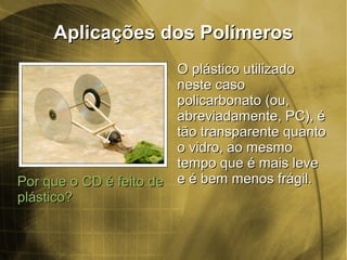 Aplicações dos PolímerosAplicações dos Polímeros
Por que o CD é feito dePor que o CD é feito de
plástico?plástico?
O plástico utilizadoO plástico utilizado
neste casoneste caso
policarbonato (ou,policarbonato (ou,
abreviadamente, PC), éabreviadamente, PC), é
tão transparente quantotão transparente quanto
o vidro, ao mesmoo vidro, ao mesmo
tempo que é mais levetempo que é mais leve
e é bem menos frágil.e é bem menos frágil.
 