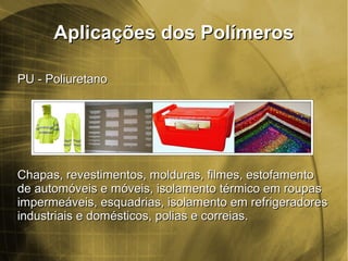 Aplicações dos PolímerosAplicações dos Polímeros
PU - PoliuretanoPU - Poliuretano
Chapas, revestimentos, molduras, filmes, estofamentoChapas, revestimentos, molduras, filmes, estofamento
de automóveis e móveis, isolamento térmico em roupasde automóveis e móveis, isolamento térmico em roupas
impermeáveis, esquadrias, isolamento em refrigeradoresimpermeáveis, esquadrias, isolamento em refrigeradores
industriais e domésticos, polias e correias.industriais e domésticos, polias e correias.
 