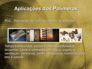 Aplicações dos PolímerosAplicações dos Polímeros
PVC - Policloreto de vinila ou cloreto de polivinilaPVC - Policloreto de vinila ou cloreto de polivinila
Telhas translúcidas, portas e janelas sanfonadas,Telhas translúcidas, portas e janelas sanfonadas,
divisórias, tubos e conexões para água, esgoto edivisórias, tubos e conexões para água, esgoto e
ventilação, persianas, perfis, esquadrias, molduras paraventilação, persianas, perfis, esquadrias, molduras para
teto e parede.teto e parede.
 