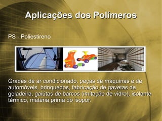 Aplicações dos PolímerosAplicações dos Polímeros
PS - Poliestireno
Grades de ar condicionado, peças de máquinas e deGrades de ar condicionado, peças de máquinas e de
automóveis, brinquedos, fabricação de gavetas deautomóveis, brinquedos, fabricação de gavetas de
geladeira, gaiútas de barcos (imitação de vidro), isolantegeladeira, gaiútas de barcos (imitação de vidro), isolante
térmico, matéria prima do isopor.térmico, matéria prima do isopor.
 
