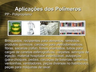Aplicações dos PolímerosAplicações dos Polímeros
PP - PolipropilenoPP - Polipropileno
Brinquedos, recipientes para alimentos, remédios,Brinquedos, recipientes para alimentos, remédios,
produtos químicos, carcaças para eletrodomésticos,produtos químicos, carcaças para eletrodomésticos,
fibras, sacarias (ráfia), filmes orientados, tubos parafibras, sacarias (ráfia), filmes orientados, tubos para
cargas de canetas esferográficas, carpetes, seringas decargas de canetas esferográficas, carpetes, seringas de
injeção, material hospitalar esterilizável, autopeçasinjeção, material hospitalar esterilizável, autopeças
(pára-choques, pedais, carcaças de baterias, lanternas,(pára-choques, pedais, carcaças de baterias, lanternas,
ventoinhas, ventiladores, peças diversas no habitáculo),ventoinhas, ventiladores, peças diversas no habitáculo),
peças para máquinas de lavar.peças para máquinas de lavar.
 