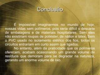 ConclusãoConclusão
É impossível imaginarmos no mundo de hoje,
nossas vidas sem polímeros, pois seria difícil o descarte
de embalagens e de materiais hospitalares. Sem eles
não existiriam roupas de poliéster, de náilon e látex. Sem
o PVC usado no isolamento elétrico dos fios, todos os
circuitos entrariam em curto assim que ligados.
No entanto, além da praticidade que os polímeros
oferecem, acabam ocasionando um grande volume de
resíduos que demoram para se degradar na natureza,
gerando um enorme volume de lixo.
 