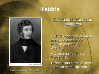 HistóriaHistória
2° fase da história dos2° fase da história dos
polímerospolímeros
●● 1828: Produção da uréia,1828: Produção da uréia,
apartir do cianato deapartir do cianato de
amônio (amônio (síntese desíntese de
Wöhler)Wöhler);;
●● Queda da Teoria daQueda da Teoria da
Força Vital;Força Vital;
●● Pesquisas sobre químicaPesquisas sobre química
orgânica se multiplicam.orgânica se multiplicam.
Friedrich Wöhler (1800 - 1882)Friedrich Wöhler (1800 - 1882)
 