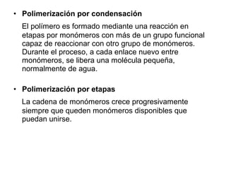 • Polimerización por condensación
El polímero es formado mediante una reacción en
etapas por monómeros con más de un grupo funcional
capaz de reaccionar con otro grupo de monómeros.
Durante el proceso, a cada enlace nuevo entre
monómeros, se libera una molécula pequeña,
normalmente de agua.
• Polimerización por etapas
La cadena de monómeros crece progresivamente
siempre que queden monómeros disponibles que
puedan unirse.
 