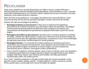 RECICLAGEM
Todas essas substâncias, quando depositadas em lixões e aterros, podem dificultar a
decomposição dos materiais biologicamente degradáveis, impermeabilizar o solo e, quando
queimados indevidamente e sem controle, liberar substâncias nocivas ao homem e ao meio
ambiente, como ácido clorídrico e dioxinas.
Além de evitar esses problemas, a reciclagem do plástico traz outros benefícios, como
aumento da vida útil dos aterros, geração empregos e renda e economia de energia.
Existem três tipos de reciclagem do plástico:
 Reciclagem primária ou pré-consumo. É feita com os materiais termoplásticos
provenientes de resíduos industriais, que são limpos e fáceis de identificar. Tecnologias
convencionais de processamento transformam esses resíduos em produtos com
características de desempenho equivalentes às daqueles fabricados a partir de resinas
virgens.
 Reciclagem secundária ou pós-consumo. Acontece com os resíduos plásticos recolhidos
em lixões, sistemas de coleta seletiva, sucatas, etc. É feita com os mais diversos tipos de
materiais e resinas que são separados e passam por um processo ou por uma combinação
de operações para serem transformados em outros produtos.
 Reciclagem terciária. É a conversão de resíduos plásticos em produtos químicos e
combustívei, por processos termoquímicos. Esses plásticos são convertidos em matérias-
primas que podem originar novamente as resinas virgens ou outras substâncias
interessantes para a indústria, como gases e óleos combustíveis.
 Para se reciclar o plástico, é preciso separar, moer e lavar o material, secar com batedores
e sopradores (que farão uma secagem parcial) e depois com aglutinadores (que farão a
secagem definitiva). Depois esse material será fundido, resfriado, granulado e
transformado, enfim, em matéria-prima.
Essa “nova” substância poderá ser utilizada na fabricação de inúmeros produtos, como
garrafas, frascos, baldes, cabides, pentes, “madeira-plástica”, cerdas, vassouras, sacolas,
filmes, painéis para a construção civil e outra infinidade de opções.
 
