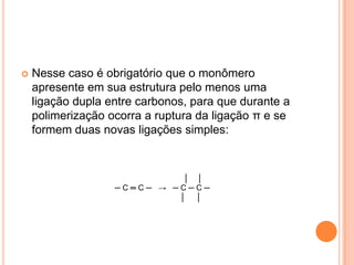  Nesse caso é obrigatório que o monômero
apresente em sua estrutura pelo menos uma
ligação dupla entre carbonos, para que durante a
polimerização ocorra a ruptura da ligação π e se
formem duas novas ligações simples:
│ │
─ C ═ C ─ → ─ C ─ C ─
│ │
 