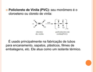  Policloreto de Vinila (PVC): seu monômero é o
cloroeteno ou cloreto de vinila:
É usado principalmente na fabricação de tubos
para encanamento, sapatos, plásticos, filmes de
embalagens, etc. Ele atua como um isolante térmico.
 