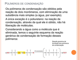 POLÍMEROS DE CONDENSAÇÃO
Os polímeros de condensação são obtidos pela
reação de dois monômeros, com eliminação de uma
substância mais simples (a água, por exemplo).
A única exceção é o poliuretano: na reação de
condensação, através da qual ele é obtido, não há
liberação de moléculas.
Considerando a água como a molécula que é
eliminada, temos o seguinte esquema da reação
genérica de condensação de formação desses
polímeros:
Reação genérica de
formação dos polímeros
de condensação.
 