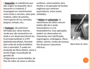 Meias feitas de náilon
• Baquelite: as substâncias que
dão origem ao baquelite são o
benzenol e o metanal. É
empregado em revestimentos
como tintas e vernizes, colas para
madeira, cabos de panelas,
interruptores de luz, tomadas,
plugues, tampas, etc.;
• Poliéster: são polímeros
formados por vários ésteres,
sendo que são necessários um
ácido e um álcool para formá-los.
O principal poliéster é o PET
(polietilenotereflato), formado
pela união do ácido tereftálico
com o etanodiol. É usado em
produção de fibras têxteis, como o
tecido tergal, na produção de
garrafas de
refrigerantes e outras bebidas, de
fitas de vídeo, de vasos e válvulas
cardíacas, como protetor para
facilitar a recuperação de tecidos
orgânicos que sofreram
queimaduras, entre outras
utilidades;
• Náilon ou poliamida: os
monômeros do náilon comum
(náilon 66) são o ácido
hexanodioico e a 1,6-
hexanodiamina. Suas aplicações
podem ser observadas em
rolamentos sem lubrificação,
engrenagens, embalagens, fibras
têxteis, velcros, cerdas de escovas,
fios de pesca e acessórios
elétricos;
 
