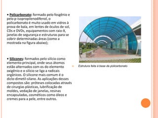 • Policarbonato: formado pelo fosgênio e
pelo p-isopropilenodifenol, o
policarbonato é muito usado em vidros à
prova de bala, em lentes de óculos de sol,
CDs e DVDs, equipamentos com raio-X,
janelas de segurança e estruturas para se
cobrir determinadas áreas (como a
mostrada na figura abaixo);
• Silicones: formados pelo silício como
elemento principal, onde seus átomos
estão alternados com os do elemento
oxigênio e o silício se liga a radicais
orgânicos. O silicone mais comum é o
diclo-dimetil-silano. As aplicações desses
compostos são: próteses colocadas através
de cirurgias plásticas, lubrificação de
moldes, vedação de janelas, resinas
encapsuladas, cosméticos como óleos e
cremes para a pele, entre outros.
 Estrutura feita à base de policarbonato
 