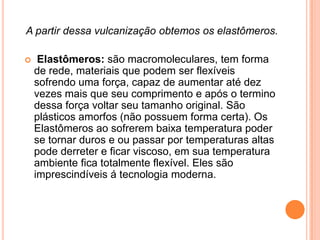 A partir dessa vulcanização obtemos os elastômeros.
 Elastômeros: são macromoleculares, tem forma
de rede, materiais que podem ser flexíveis
sofrendo uma força, capaz de aumentar até dez
vezes mais que seu comprimento e após o termino
dessa força voltar seu tamanho original. São
plásticos amorfos (não possuem forma certa). Os
Elastômeros ao sofrerem baixa temperatura poder
se tornar duros e ou passar por temperaturas altas
pode derreter e ficar viscoso, em sua temperatura
ambiente fica totalmente flexível. Eles são
imprescindíveis á tecnologia moderna.
 