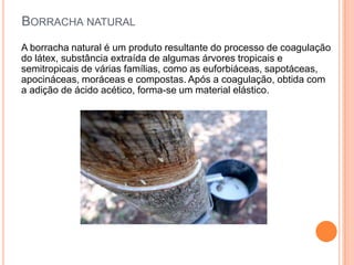 BORRACHA NATURAL
A borracha natural é um produto resultante do processo de coagulação
do látex, substância extraída de algumas árvores tropicais e
semitropicais de várias famílias, como as euforbiáceas, sapotáceas,
apocináceas, moráceas e compostas. Após a coagulação, obtida com
a adição de ácido acético, forma-se um material elástico.
 