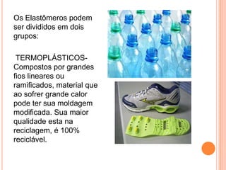 Os Elastômeros podem
ser divididos em dois
grupos:
TERMOPLÁSTICOS-
Compostos por grandes
fios lineares ou
ramificados, material que
ao sofrer grande calor
pode ter sua moldagem
modificada. Sua maior
qualidade esta na
reciclagem, é 100%
reciclável.
 