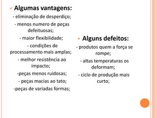  Algumas vantagens:
- eliminação de desperdiço;
- menos numero de peças
defeituosas;
- maior flexibilidade;
- condições de
processamento mais amplas;
- melhor resistência ao
impacto;
-peças menos ruidosas;
- peças macias ao tato;
-peças de variadas formas;
 Alguns defeitos:
- produtos quem a força se
rompe;
- altas temperaturas os
deformam;
- ciclo de produção mais
curto;
 