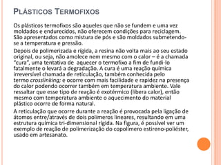 PLÁSTICOS TERMOFIXOS
Os plásticos termofixos são aqueles que não se fundem e uma vez
moldados e endurecidos, não oferecem condições para reciclagem.
São apresentados como mistura de pós e são moldados submetendo-
se a temperatura e pressão.
Depois de polimerizada e rígida, a resina não volta mais ao seu estado
original, ou seja, não amolece nem mesmo com o calor – é a chamada
“cura”, uma tentativa de aquecer o termofixo a fim de fundi-lo
fatalmente o levará a degradação. A cura é uma reação química
irreversível chamada de retículação, também conhecida pelo
termo crosslinking; e ocorre com mais facilidade e rapidez na presença
do calor podendo ocorrer também em temperatura ambiente. Vale
ressaltar que esse tipo de reação é exotérmico (libera calor), então
mesmo com temperatura ambiente o aquecimento do material
plástico ocorre de forma natural.
A reticulação que ocorre durante a reação é provocada pela ligação de
átomos entre/através de dois polímeros lineares, resultando em uma
estrutura química tri-dimensional rígida. Na figura, é possível ver um
exemplo de reação de polimerização do copolímero estireno-poliéster,
usado em artesanato.
 