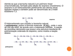 Admite-se que a borracha natural é um polímero linear
(macromolécula), formado pela adição do isopreno (monômero). O
isopreno é um hidrocarboneto pertencente aos dienos (duas
ligações duplas) e também pode ser denominado de 2-metil-
butadieno-1,3.
isopreno
O hidrocarboneto que constitui a borracha natural,
o polisopreno possui a fórmula molecular (C5H8)n, onde n varia
de 200 até 4000, de acordo com o tratamento utilizado. A reação
de ozonólise demonstra que possui uma estrutura resultante da
polimerização ordenada do isopreno, como mostra a reação
abaixo:
polisopreno
 