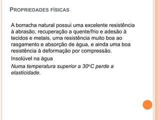 PROPRIEDADES FÍSICAS
A borracha natural possui uma excelente resistência
à abrasão, recuperação a quente/frio e adesão à
tecidos e metais, uma resistência muito boa ao
rasgamento e absorção de água, e ainda uma boa
resistência à deformação por compressão.
Insolúvel na água
Numa temperatura superior a 30oC perde a
elasticidade.
 
