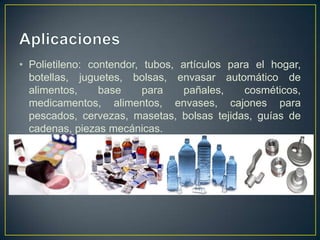 • Polietileno: contendor, tubos, artículos para el hogar,
botellas, juguetes, bolsas, envasar automático de
alimentos, base para pañales, cosméticos,
medicamentos, alimentos, envases, cajones para
pescados, cervezas, masetas, bolsas tejidas, guías de
cadenas, piezas mecánicas.
 