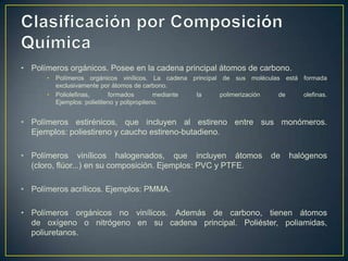 • Polímeros orgánicos. Posee en la cadena principal átomos de carbono.
• Polímeros orgánicos vinílicos. La cadena principal de sus moléculas está formada
exclusivamente por átomos de carbono.
• Poliolefinas, formados mediante la polimerización de olefinas.
Ejemplos: polietileno y polipropileno.
• Polímeros estirénicos, que incluyen al estireno entre sus monómeros.
Ejemplos: poliestireno y caucho estireno-butadieno.
• Polímeros vinílicos halogenados, que incluyen átomos de halógenos
(cloro, flúor...) en su composición. Ejemplos: PVC y PTFE.
• Polímeros acrílicos. Ejemplos: PMMA.
• Polímeros orgánicos no vinílicos. Además de carbono, tienen átomos
de oxígeno o nitrógeno en su cadena principal. Poliéster, poliamidas,
poliuretanos.
 