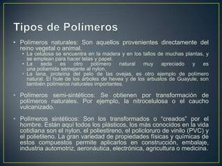 • Polímeros naturales: Son aquellos provenientes directamente del
reino vegetal o animal.
• La celulosa se encuentra en la madera y en los tallos de muchas plantas, y
se emplean para hacer telas y papel.
• La seda es otro polímero natural muy apreciado y es
una poliamida semejante al nylon.
• La lana, proteína del pelo de las ovejas, es otro ejemplo de polímero
natural. El hule de los árboles de hevea y de los arbustos de Guayule, son
también polímeros naturales importantes.
• Polímeros semi-sintéticos: Se obtienen por transformación de
polímeros naturales. Por ejemplo, la nitrocelulosa o el caucho
vulcanizado.
• Polímeros sintéticos: Son los transformados o “creados” por el
hombre. Están aquí todos los plásticos, los más conocidos en la vida
cotidiana son el nylon, el poliestireno, el policloruro de vinilo (PVC) y
el polietileno. La gran variedad de propiedades físicas y químicas de
estos compuestos permite aplicarlos en construcción, embalaje,
industria automotriz, aeronáutica, electrónica, agricultura o medicina.
 