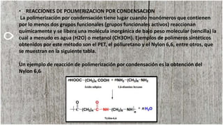 • REACCIONES DE POLIMERIZACION POR CONDENSACION
La polimerización por condensación tiene lugar cuando monómeros que contienen
por lo menos dos grupos funcionales (grupos funcionales activos) reaccionan
químicamente y se libera una molécula inorgánica de bajo peso molecular (sencilla) la
cual a menudo es agua (H2O) o metanol (CH3OH). Ejemplos de polímeros sintéticos
obtenidos por este método son el PET, el poliuretano y el Nylon 6,6, entre otros, que
se muestran en la siguiente tabla.
Un ejemplo de reacción de polimerización por condensación es la obtención del
Nylon 6,6
 