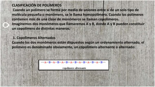 CLASIFICACIÓN DE POLÍMEROS
Cuando un polímero se forma por medio de uniones entre sí de un solo tipo de
molécula pequeña o monómero, se le llama homopolímero. Cuando los polímeros
contienen más de una clase de monómeros se llaman copolímeros.
Imaginemos dos monómeros que llamaremos A y B, donde A y B pueden constituir
un copolímero de distintas maneras.
1. Copolimeros Alternados
Cuando los dos monómeros están dispuestos según un ordenamiento alternado, el
polímero es denominado obviamente, un copolímero alternante o alternado:
 