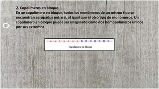 2. Copolímeros en bloque.
En un copolímero en bloque, todos los monómeros de un mismo tipo se
encuentran agrupados entre sí, al igual que el otro tipo de monómeros. Un
copolímero en bloque puede ser imaginado como dos homopolímeros unidos
por sus extremos
 