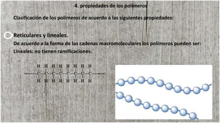 4. propiedades de los polímeros
Clasificación de los polímeros de acuerdo a las siguientes propiedades:
Reticulares y lineales.
De acuerdo a la forma de las cadenas macromoleculares los polímeros pueden ser:
Lineales: no tienen ramificaciones.
 
