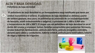 ALTA Y BAJA DENSIDAD.
Polietileno de baja densidad
El polietileno de baja densidad es un homopolímero muy ramificado que tiene por
unidad monomérica el etileno. El polietileno de baja densidad se obtiene a partir
del etileno gaseoso, muy puro, se polimeriza en presencia de un iniciador(peróxido
de benzoilo, azodi-isobutironitrilo u oxígeno), a presiones de 1,000 a 3,000 atm
y temperaturas de 100 a 300°C.El mayor uso del polietileno de baja densidad es en el
sector del envase y empaque: bolsas, botellas compresibles para pulverizar fármacos,
envase industrial, laminaciones, película para forro, película encogible y estirable,
aislante para cables y conductores, tubería conduit, película para invernadero, tubería
de riego y sistemas de irrigación.
 