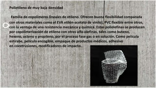 Polietileno de muy baja densidad
Familia de copolímeros lineales de etileno. Ofrecen buena flexibilidad comparada
con otros materiales como el EVA etilén-acetato de vinilo), PVC flexible entre otros,
con la ventaja de una resistencia mecánica y química. Estas poliolefinas se producen
por copolimerización de etileno con otras alfa-olefinas, tales como buteno,
hexeno, octeno y propileno, por el proceso fase gas o en solución. Como película
estirabe, película encogible, empaque de productos médicos, adhesivo
en coextrusiones, modificadores de impacto.
 