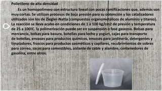 Polietileno de alta densidad
Es un homopolímero con estructura lineal con pocas ramificaciones que, además son
muy cortas. Se utilizan procesos de baja presión para su obtención y los catalizadores
utilizados son los de Ziegler-Natta (compuestos organometálicos de aluminio y titanio).
La reacción se lleva acabo en condiciones de 1 a 100 kg/cm2 de presión y temperatura
de 25 a 100!C. la polimerización puede ser en suspensión o fase gaseosa. Bolsas para
mercancía, bolsas para basura, botellas para leche y yogurt, cajas para transporte
de botellas, envases para productos químicos, envases para jardinería, detergentes y
limpiadores, frascos para productos cosméticos y capilares, recubrimientos de sobres
para correo, sacos para comestibles, aislante de cable y alambre, contenedores de
gasolina, entre otros.
 