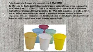 Polietileno de alta densidad alto peso molecular (HMW-HDPE)
Se diferencia del de alta densidad convencional por su peso molecular, el cual se encuentra
entre 20,000 y 500,000 g/g-mol. La fabricación de este plástico puede ser por el método de
Ziegler, Phillips o fase gas. El mayor porcentaje del HMW-HDPE es destinado a la fabricación de
película, debido a sus propiedades mecánicas y químicas. También es usado en bolsas,
empaque de alimentos y recubrimiento de latas, tubería a presión, tubería para la distribución
de gas, servicios domésticos de agua y líneas de alcantarillado.
 