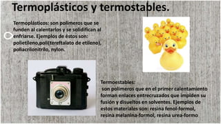 Termoplásticos y termostables.
Termoplásticos: son polímeros que se
funden al calentarlos y se solidifican al
enfriarse. Ejemplos de éstos son:
polietileno,poli(tereftalato de etileno),
poliacrilonitrilo, nylon.
Termoestables:
son polímeros que en el primer calentamiento
forman enlaces entrecruzados que impiden su
fusión y disueltos en solventes. Ejemplos de
estos materiales son: resina fenol-formol,
resina melanina-formol, resina urea-formo
 