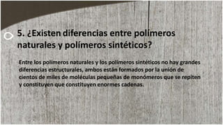 Entre los polímeros naturales y los polímeros sintéticos no hay grandes
diferencias estructurales, ambos están formados por la unión de
cientos de miles de moléculas pequeñas de monómeros que se repiten
y constituyen que constituyen enormes cadenas.
5. ¿Existen diferencias entre polímeros
naturales y polímeros sintéticos?
 