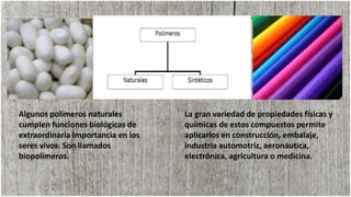 La gran variedad de propiedades físicas y
químicas de estos compuestos permite
aplicarlos en construcción, embalaje,
industria automotriz, aeronáutica,
electrónica, agricultura o medicina.
Algunos polímeros naturales
cumplen funciones biológicas de
extraordinaria importancia en los
seres vivos. Son llamados
biopolímeros.
 