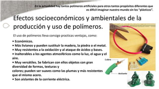 Efectos socioeconómicos y ambientales de la
producción y uso de polímeros.
El uso de polímeros lleva consigo practicas ventajas, como:
• Económicos.
• Más livianos y pueden sustituir la madera, la piedra o el metal.
• Muy resistentes a la oxidación y al ataque de ácidos y bases.
• Inalterables a los agentes atmosféricos como la luz, el agua y el
aire.
• Muy versátiles. Se fabrican con ellos objetos con gran
diversidad de formas, texturas y
colores; pueden ser suaves como las plumas y más resistentes
que el mismo acero.
• Son aislantes de la corriente eléctrica.
En la actualidad hay tantos polímeros artificiales para otros tantos propósitos diferentes que
es difícil imaginar nuestro mundo sin los “plásticos”.
 