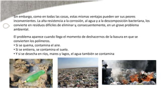 Sin embargo, como en todas las cosas, estas mismas ventajas pueden ser sus peores
inconvenientes. La alta resistencia a la corrosión, al agua y a la descomposición bacteriana, los
convierte en residuos difíciles de eliminar y, consecuentemente, en un grave problema
ambiental.
El problema aparece cuando llega el momento de deshacernos de la basura en que se
convierten los polímeros.
• Si se quema, contamina el aire.
• Si se entierra, se contamina el suelo.
• Y si se desecha en ríos, mares y lagos, el agua también se contamina
 