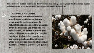 Los polímeros pueden clasificarse de diferentes maneras, y a su vez, esas clasificaciones, pueden
subdividirse en otras. De acuerdo a su origen: Naturales y sintéticos
• POLÍMEROS NATURALES.
Los polímeros naturales son todos
aquellos que provienen de los seres
vivos, y por lo tanto, dentro de la
naturaleza podemos encontrar una gran
diversidad de ellos. Las proteínas, los
polisacáridos, los ácidos nucleicos son
todos polímeros naturales que cumplen
funciones vitales en los organismos y
por tanto se les llama biopolímeros.
Otros ejemplos son la seda, el caucho, el
algodón, la madera (celulosa), la quitina,
etc.
 