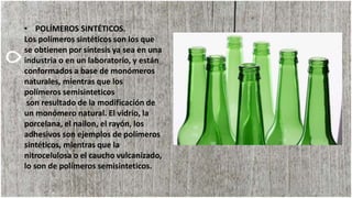 • POLÍMEROS SINTÉTICOS.
Los polímeros sintéticos son los que
se obtienen por síntesis ya sea en una
industria o en un laboratorio, y están
conformados a base de monómeros
naturales, mientras que los
polímeros semisinteticos
son resultado de la modificación de
un monómero natural. El vidrio, la
porcelana, el nailon, el rayón, los
adhesivos son ejemplos de polímeros
sintéticos, mientras que la
nitrocelulosa o el caucho vulcanizado,
lo son de polímeros semisinteticos.
 