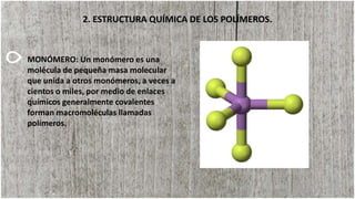2. ESTRUCTURA QUÍMICA DE LOS POLÍMEROS.
MONÓMERO: Un monómero es una
molécula de pequeña masa molecular
que unida a otros monómeros, a veces a
cientos o miles, por medio de enlaces
químicos generalmente covalentes
forman macromoléculas llamadas
polímeros.
 