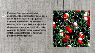 Polímero: Son macromoléculas
generalmente orgánicas formadas por la
unión de moléculas más pequeñas
llamadas monómeros, el almidón, la
celulosa, la seda y el ADN son ejemplos
de polímeros naturales, entre los más
comunes de éstos y entre los polímeros
sintéticos encontramos el nailon, el
polietileno y la baquelita.
 