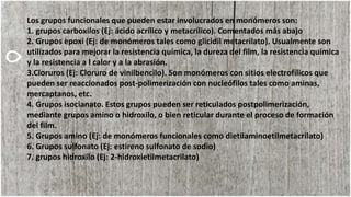 Los grupos funcionales que pueden estar involucrados en monómeros son:
1. grupos carboxilos (Ej: ácido acrílico y metacrílico). Comentados más abajo
2. Grupos epoxi (Ej: de monómeros tales como glicidil metacrilato). Usualmente son
utilizados para mejorar la resistencia química, la dureza del film, la resistencia química
y la resistencia a l calor y a la abrasión.
3.Cloruros (Ej: Cloruro de vinilbencilo). Son monómeros con sitios electrofílicos que
pueden ser reaccionados post-polimerización con nucleófilos tales como aminas,
mercaptanos, etc.
4. Grupos isocianato. Estos grupos pueden ser reticulados postpolimerización,
mediante grupos amino o hidroxilo, o bien reticular durante el proceso de formación
del film.
5. Grupos amino (Ej: de monómeros funcionales como dietilaminoetilmetacrilato)
6. Grupos sulfonato (Ej: estireno sulfonato de sodio)
7. grupos hidroxilo (Ej: 2-hidroxietilmetacrilato)
 