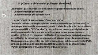 3. ¿Cómo se obtienen los polímeros sintéticos?
Los procesos para la producción de polímeros pueden clasificarse en dos:
• La polimerización por adición
• La polimerización por condensación
• REACCIONES DE POLIMERIZACIÓN POR ADICIÓN
Durante la polimerización por adición, los enlaces covalentes (insaturados) se
rompen por efecto de la temperatura, es decir el doble enlace de cada molécula
(por ejemplo H2C = CH2) “se abre” y dos de los electrones que originalmente
participaban en el enlace original se utilizan para formar nuevos enlaces
sencillos –H2 C - CH2 – con otras moléculas. Esta reacción se caracteriza porque
las moléculas de monómero se unen entre sí, sin que se pierda ningún átomo.
Algunos polímeros obtenidos por este proceso son el policloruro de vinilo (PVC),
acrílicos, polietileno de baja densidad (PEBD), polietileno de alta densidad
(PEAD), polipropileno (PP), poliestireno (PS), entre otros.
 