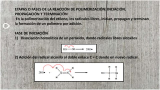 ETAPAS O FASES DE LA REACCIÓN DE POLIMERIZACIÓN: INCIACIÓN,
PROPAGACIÓN Y TERMINACIÓN
En la polimerización del etileno, los radicales libres, inician, propagan y terminan
la formación de un polímero por adición.
FASE DE INICIACIÓN
1) Disociación homolítica de un peróxido, dando radicales libres alcoxilos
2) Adición del radical alcoxilo al doble enlace C = C dando un nuevo radical
 