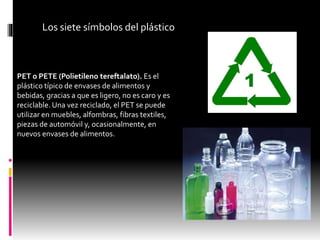 Los siete símbolos del plástico
PET o PETE (Polietileno tereftalato). Es el
plástico típico de envases de alimentos y
bebidas, gracias a que es ligero, no es caro y es
reciclable. Una vez reciclado, el PET se puede
utilizar en muebles, alfombras, fibras textiles,
piezas de automóvil y, ocasionalmente, en
nuevos envases de alimentos.
 